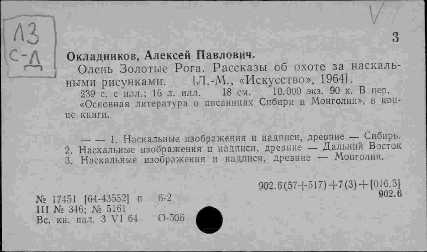 ﻿з
Окладников, Алексей Павлович.
Олень Золотые Рога. Рассказы об охоте за наскальными рисунками. [Л.-М., «Искусство», 1964].
239 с. с илл.; 16 л. илл. 18 см. 10.000 экз. 90 к. В пер.
«Основная литература о писаницах Сибири и Монголии», в конце книги.
_ — 1. Наскальные изображения и надписи, древние — Сибирь.
2.	Наскальные изображения и надписи, древние — Дальний Восток
3.	Наскальные изображения и надписи, древние — Монголия.
№ 17451 [64-43552] п III № 346; № 5161 Вс. кн. пал. З VI 64
6-2
0-506
902.6(57+517)4-7 (3) + [016.3]
902.6